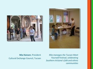 Mia Hansen , President Cultural Exchange Council, Tucson Mia manages the Tucson Meet Yourself Festival, celebrating Southern Arizona’s folk and ethnic communities 