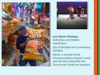 Jose Gibran Villalobos , Collections and Exhibits Coordinator City of Glendale Arts Commission, Glendale Gibran, a member of the  Emerging Leaders program works with the City of Glendale Arts Commission’s public art program.  