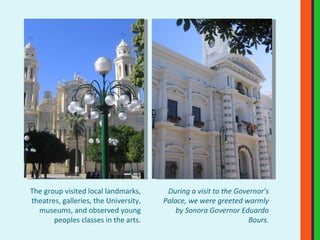 The group visited local landmarks, theatres, galleries, the University, museums, and observed young peoples classes in the arts. During a visit to the Governor’s Palace, we were greeted warmly by Sonora Governor Eduardo Bours. 
