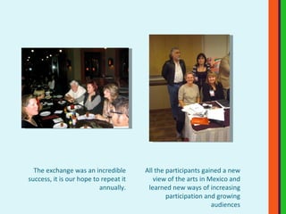 The exchange was an incredible success, it is our hope to repeat it annually. All the participants gained a new view of the arts in Mexico and learned new ways of increasing participation and growing audiences 