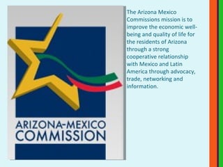 The Arizona Mexico Commissions mission is to improve the economic well-being and quality of life for the residents of Arizona through a strong cooperative relationship with Mexico and Latin America through advocacy, trade, networking and information. 