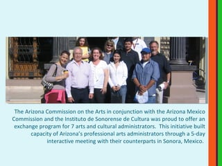 The Arizona Commission on the Arts in conjunction with the Arizona Mexico Commission and the Instituto de Sonorense de Cultura was proud to offer an exchange program for 7 arts and cultural administrators.  This initiative built capacity of Arizona’s professional arts administrators through a 5-day interactive meeting with their counterparts in Sonora, Mexico.  