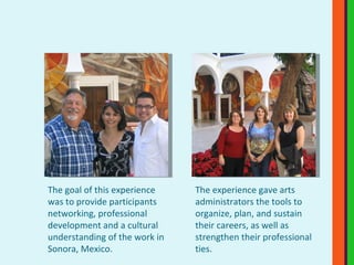 The experience gave arts administrators the tools to organize, plan, and sustain their careers, as well as strengthen their professional ties.  The goal of this experience was to provide participants networking, professional development and a cultural understanding of the work in Sonora, Mexico.  