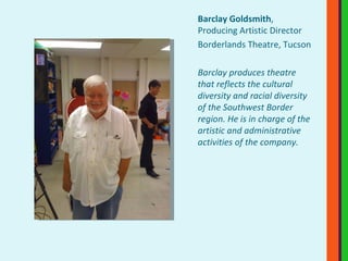 Barclay Goldsmith , Producing Artistic Director Borderlands Theatre, Tucson Barclay produces theatre that reflects the cultural diversity and racial diversity of the Southwest Border region. He is in charge of the artistic and administrative activities of the company. 