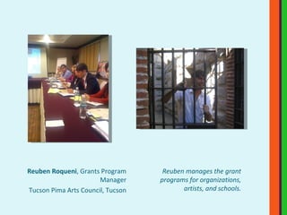 Reuben Roqueni , Grants Program Manager Tucson Pima Arts Council, Tucson Reuben manages the grant programs for organizations, artists, and schools. 