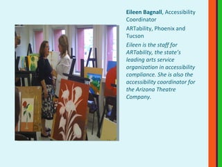 Eileen Bagnall , Accessibility Coordinator ARTability, Phoenix and Tucson Eileen is the staff for ARTability, the state’s leading arts service organization in accessibility compliance. She is also the accessibility coordinator for the Arizona Theatre Company. 