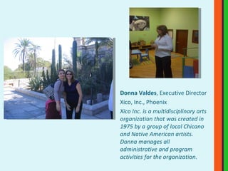 Donna Valdes , Executive Director Xico, Inc., Phoenix Xico Inc. is a multidisciplinary arts organization that was created in 1975 by a group of local Chicano and Native American artists. Donna manages all administrative and program activities for the organization.   