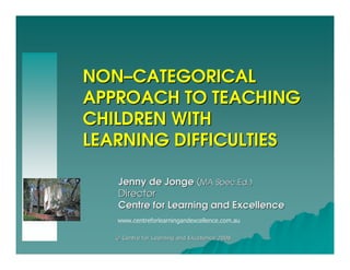 NON–CATEGORICAL
APPROACH TO TEACHING
CHILDREN WITH
LEARNING DIFFICULTIES

    Jenny de Jonge (MA Spec.Ed.)
    Director
    Centre for Learning and Excellence
   www.centreforlearningandexcellence.com.au

   © Centre for Learning and Excellence 2008
 