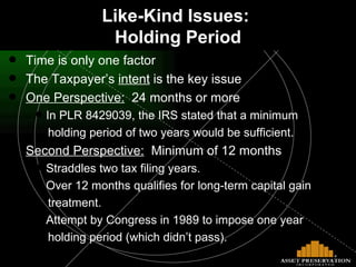 Like-Kind Issues:  Holding Period Time is only one factor The Taxpayer’s  intent  is the key issue One Perspective:   24 months or more In PLR 8429039, the IRS stated that a minimum holding period of two years would be sufficient.  Second Perspective:   Minimum of 12 months Straddles two tax filing years. Over 12 months qualifies for long-term capital gain  treatment. Attempt by Congress in 1989 to impose one year  holding period (which didn’t pass). 