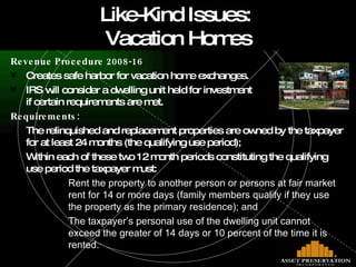 Revenue Procedure 2008-16 Creates safe harbor for vacation home exchanges. IRS will consider a dwelling unit held for investment  if certain requirements are met.  Requirements: The relinquished and replacement properties are owned by the taxpayer for at least 24 months (the qualifying use period); Within each of these two 12 month periods constituting the qualifying use period the taxpayer must: Rent the property to another person or persons at fair market rent for 14 or more days (family members qualify if they use the property as the primary residence); and The taxpayer’s personal use of the dwelling unit cannot exceed the greater of 14 days or 10 percent of the time it is rented. Like-Kind Issues:  Vacation Homes 