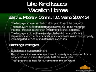 Barry E. Moore v. Comm., T.C. Memo. 2007-134 The taxpayers never rented or attempted to rent the property  The taxpayers deducted mortgage interest as “home mortgage interest” expense rather than investment interest expense. The taxpayers did not take (and probably did not qualify for) depreciation or other tax benefits associated with investment property, including deductions or maintenance expenses.    Planning Strategies Substantiate investment intent Report rental income, attempts to rent property or conversion from a second home to a rental property held for investment. Treat property as held for investment on the tax return Like-Kind Issues:  Vacation Homes 