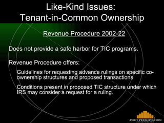 Revenue Procedure 2002-22 Does not provide a safe harbor for TIC programs. Revenue Procedure offers: Guidelines for requesting advance rulings on specific co-ownership structures and proposed transactions Conditions present in proposed TIC structure under which IRS may consider a request for a ruling. “ Like-Kind” Issues: “TIC” Ownership Like-Kind Issues:  Tenant-in-Common Ownership 