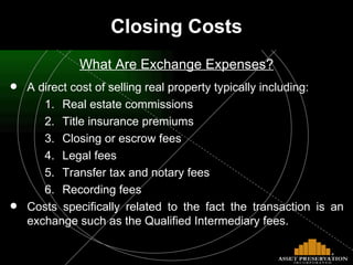 Closing Costs What Are Exchange Expenses? A direct cost of selling real property typically including: Real estate commissions Title insurance premiums Closing or escrow fees Legal fees Transfer tax and notary fees Recording fees Costs specifically related to the fact the transaction is an exchange such as the Qualified Intermediary fees. 