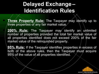 Three Property Rule:   The Taxpayer may identify up to three properties of any fair market value. 200% Rule:   The Taxpayer may identify an unlimited number of properties provided the total fair market value of all properties identified does not exceed 200% of the fair market value of the relinquished property. 95% Rule:   If the Taxpayer identifies properties in excess of both of the above rules, then the Taxpayer must acquire 95% of the value of all properties identified. Delayed Exchange   –   Identification Rules 
