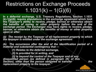 In a deferred exchange, U.S. Treasury Regulations, Section 1.1031 (k)-1(g)(6), require stipulations in the exchange agreement which limit the Taxpayer’s ability  to receive, pledge, borrow or otherwise obtain the benefits of money or other property before the end of the exchange period. The Exchanger may have rights to receive, pledge, borrow, or otherwise obtain the benefits of money or other property upon or after: (a)  The receipt by the Taxpayer of all replacement property to which the taxpayer is entitled under the exchange agreement (b)  The occurrence after the end of the identification period of a material and substantial contingency that — (1) Relates to the deferred exchange, (2) Is provided for in writing, and  (3) Is beyond the control of the Taxpayer and of any      disqualified person (as defined in paragraph (K) of this    Section), other than the person obligated to transfer    the replacement property to the taxpayer.” Restrictions on Exchange Proceeds 1.1031(k) – 1(G)(6) 