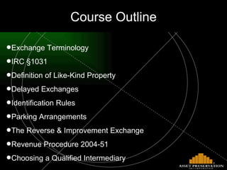 Course Outline Exchange Terminology IRC §1031 Definition of Like-Kind Property Delayed Exchanges Identification Rules Parking Arrangements The Reverse & Improvement Exchange Revenue Procedure 2004-51 Choosing a Qualified Intermediary 