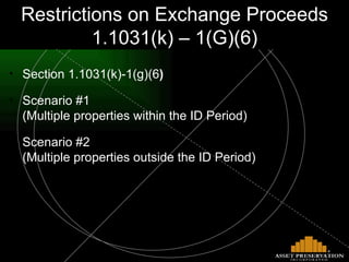 Restrictions on Proceeds - 1.1031(k)-1(G)(6) Section 1.1031(k)-1(g)(6 ) Scenario #1   (Multiple properties within the ID Period) Scenario #2   (Multiple properties outside the ID Period) Restrictions on Exchange Proceeds 1.1031(k) – 1(G)(6) 