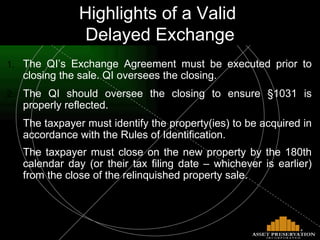 The QI’s Exchange Agreement must be executed prior to closing the sale. QI oversees the closing.  The QI should oversee the closing to ensure §1031 is properly reflected. The taxpayer must identify the property(ies) to be acquired in accordance with the Rules of Identification. The taxpayer must close on the new property by the 180th calendar day (or their tax filing date – whichever is earlier) from the close of the relinquished property sale.   Highlights of a Valid  Delayed Exchange 