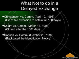 What Not to do in a Delayed Exchange Christensen vs. Comm. (April 10, 1998)    (Didn’t file extension to obtain full 180 days) Knight vs. Comm. (March 16, 1998)    (Closed after the 180 th  day) Dobrich vs. Comm. (October 20, 1997)   (Backdated the Identification Notice) 