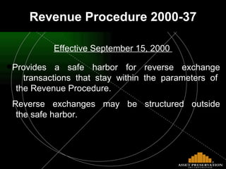 Effective September 15, 2000  Provides a safe harbor for reverse exchange   transactions that stay within the parameters of   the Revenue Procedure. Reverse exchanges may be structured outside   the safe harbor. Revenue Procedure 2000-37 