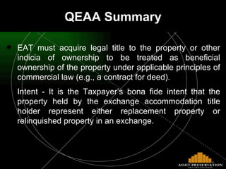 QEAA Summary EAT must acquire legal title to the property or other indicia of ownership to be treated as beneficial ownership of the property under applicable principles of commercial law (e.g., a contract for deed). Intent - It is the Taxpayer’s bona fide intent that the property held by the exchange accommodation title holder represent either replacement property or relinquished property in an exchange. 