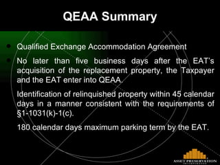 Qualified Exchange Accommodation Agreement No later than five business days after the EAT’s acquisition of the replacement property, the Taxpayer and the EAT enter into QEAA. Identification of relinquished property within 45 calendar days in a manner consistent with the requirements of §1-1031(k)-1(c). 180 calendar days maximum parking term by the EAT.   QEAA Summary 