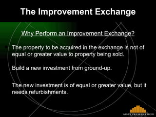 The Improvement Exchange Why Perform an Improvement Exchange? The property to be acquired in the exchange is not of equal or greater value to property being sold.  Build a new investment from ground-up.  The new investment is of equal or greater value, but it needs refurbishments.  