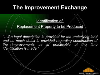 The Improvement Exchange Identification of  Replacement Property to be Produced “… if a legal description is provided for the underlying land and as much detail is provided regarding construction of the improvements as is practicable at the time identification is made.” 