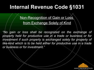 Internal Revenue Code §1031 Non-Recognition of Gain or Loss  from Exchange Solely of Kind “ No gain or loss shall be recognized on the exchange of property held for productive use in a trade or business or for investment if such property is exchanged solely for property of like-kind which is to be held either for productive use in a trade or business or for investment.” 