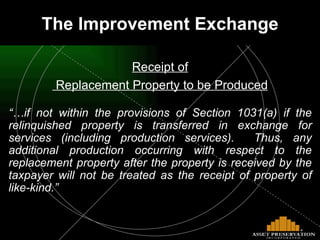 The Improvement Exchange Receipt of Replacement Property to be Produced “… if not within the provisions of Section 1031(a) if the relinquished property is transferred in exchange for services (including production services).  Thus, any additional production occurring with respect to the replacement property after the property is received by the taxpayer will not be treated as the receipt of property of like-kind.” 