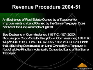 Revenue Procedure 2004-51 An Exchange of Real Estate Owned by a Taxpayer for  Improvements on Land Owned by the Same Taxpayer Does Not Meet the Requirements of §1031. See Decleene v. Commissioner, 115 T.C. 457 (2000); Bloomington Coco-Cola Bottling Co. v. Commissioner, 189 F.2d  14 (7th Cir. 1951).  Rev. Rul. 67- 255. 1967 2 C. B. 270, Holds that a Building Constructed on Land Owned by a Taxpayer is Not of a Like-Kind to Involuntarily Converted Land of the Same Taxpayer. 
