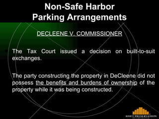 Non-Safe Harbor Parking Arrangements DECLEENE V. COMMISSIONER The Tax Court issued a decision on built-to-suit exchanges. The party constructing the property in DeCleene did not possess  the benefits and burdens of ownership  of the property while it was being constructed. 