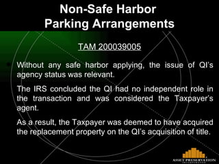 Non-Safe Harbor  Parking Arrangements TAM 200039005 Without any safe harbor applying, the issue of QI’s agency status was relevant.  The IRS concluded the QI had no independent role in the transaction and was considered the Taxpayer’s agent.  As a result, the Taxpayer was deemed to have acquired the replacement property on the QI’s acquisition of title. 