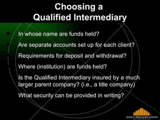 In whose name are funds held? Are separate accounts set up for each client? Requirements for deposit and withdrawal? Where (institution) are funds held? Is the Qualified Intermediary insured by a much larger parent company? (i.e., a title company)  What security can be provided in writing? Choosing a  Qualified Intermediary 