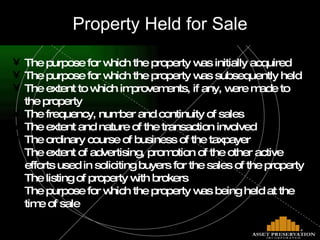 Property Held for Sale The purpose for which the property was initially acquired The purpose for which the property was subsequently held The extent to which improvements, if any, were made to the property The frequency, number and continuity of sales The extent and nature of the transaction involved The ordinary course of business of the taxpayer The extent of advertising, promotion of the other active efforts used in soliciting buyers for the sales of the property The listing of property with brokers The purpose for which the property was being held at the time of sale 