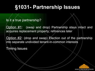 §1031- Partnership Issues Is it a true partnership? Option #1 :   (swap and drop) Partnership stays intact and acquires replacement property; refinances later Option #2 :  (drop and swap) Election out of the partnership into separate undivided tenant-in-common interests Timing Issues 