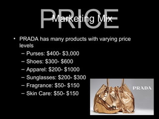 PRADA has many products with varying price levels Purses: $400- $3,000 Shoes: $300- $600 Apparel: $200- $1000 Sunglasses: $200- $300 Fragrance: $50- $150 Skin Care: $50- $150 PRICE Marketing Mix 