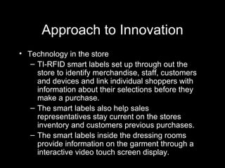 Approach to Innovation Technology in the store TI-RFID smart labels set up through out the store to identify merchandise, staff, customers and devices and link individual shoppers with information about their selections before they make a purchase.  The smart labels also help sales representatives stay current on the stores inventory and customers previous purchases. The smart labels inside the dressing rooms provide information on the garment through a interactive video touch screen display.  