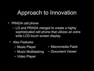Approach to Innovation PRADA cell phone LG and PRADA merged to create a highly sophisticated cell phone that utilizes an extra wide LCD touch screen display. Also Features Music Player Music Multitasking Video Player Macromedia Flash Document Viewer 