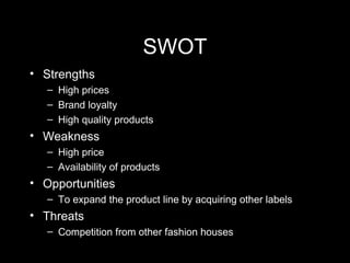 SWOT Strengths High prices  Brand loyalty High quality products Weakness High price Availability of products Opportunities To expand the product line by acquiring other labels Threats Competition from other fashion houses 