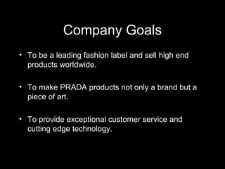 Company Goals To be a leading fashion label and sell high end products worldwide. To make PRADA products not only a brand but a piece of art. To provide exceptional customer service and cutting edge technology.  