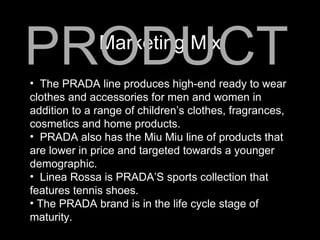 Marketing Mix PRODUCT The PRADA line produces high-end ready to wear clothes and accessories for men and women in addition to a range of children’s clothes, fragrances, cosmetics and home products. PRADA also has the Miu Miu line of products that are lower in price and targeted towards a younger demographic. Linea Rossa is PRADA’S sports collection that features tennis shoes. The PRADA brand is in the life cycle stage of maturity. 
