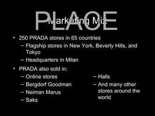 Marketing Mix 250 PRADA stores in 65 countries Flagship stores in New York, Beverly Hills, and Tokyo Headquarters in Milan PLACE PRADA also sold in:  Online stores Bergdorf Goodman Neiman Marus Saks Halls And many other stores around the world 