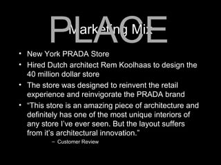 Marketing Mix New York PRADA Store Hired Dutch architect Rem Koolhaas to design the 40 million dollar store The store was designed to reinvent the retail experience and reinvigorate the PRADA brand “ This store is an amazing piece of architecture and definitely has one of the most unique interiors of any store I’ve ever seen. But the layout suffers from it’s architectural innovation.” Customer Review PLACE 