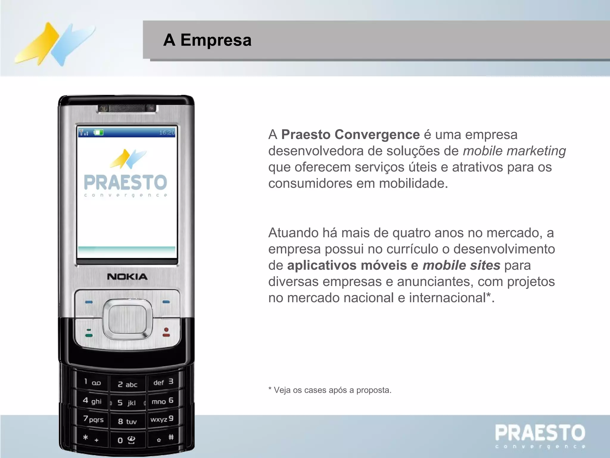 A  Praesto Convergence  é uma empresa desenvolvedora de soluções de  mobile marketing  que oferecem serviços úteis e atrativos para os consumidores em mobilidade. Atuando há mais de quatro anos no mercado, a empresa possui no currículo o desenvolvimento de  aplicativos móveis e  mobile sites   para diversas empresas e anunciantes, com projetos no mercado nacional e internacional*. * Veja os cases após a proposta. A Empresa 