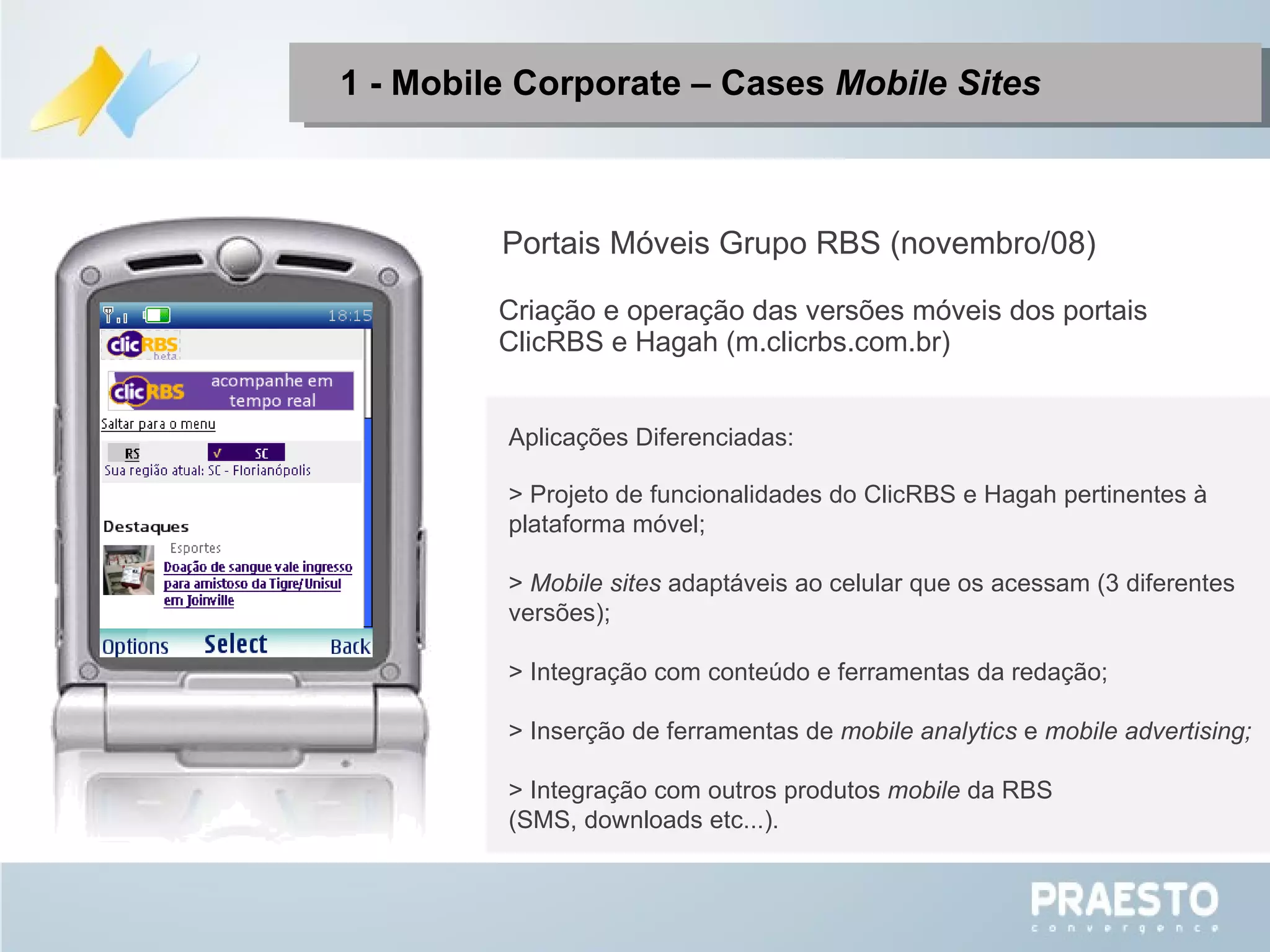1 - Mobile Corporate – Cases  Mobile Sites Portais Móveis Grupo RBS (novembro/08) Aplicações Diferenciadas: > Projeto de funcionalidades do ClicRBS e Hagah pertinentes à plataforma móvel; >  Mobile sites  adaptáveis ao celular que os acessam (3 diferentes versões);  > Integração com conteúdo e ferramentas da redação; > Inserção de ferramentas de  mobile analytics  e  mobile advertising; > Integração com outros produtos  mobile  da RBS (SMS, downloads etc...). Criação e operação das versões móveis dos portais ClicRBS e Hagah (m.clicrbs.com.br) 