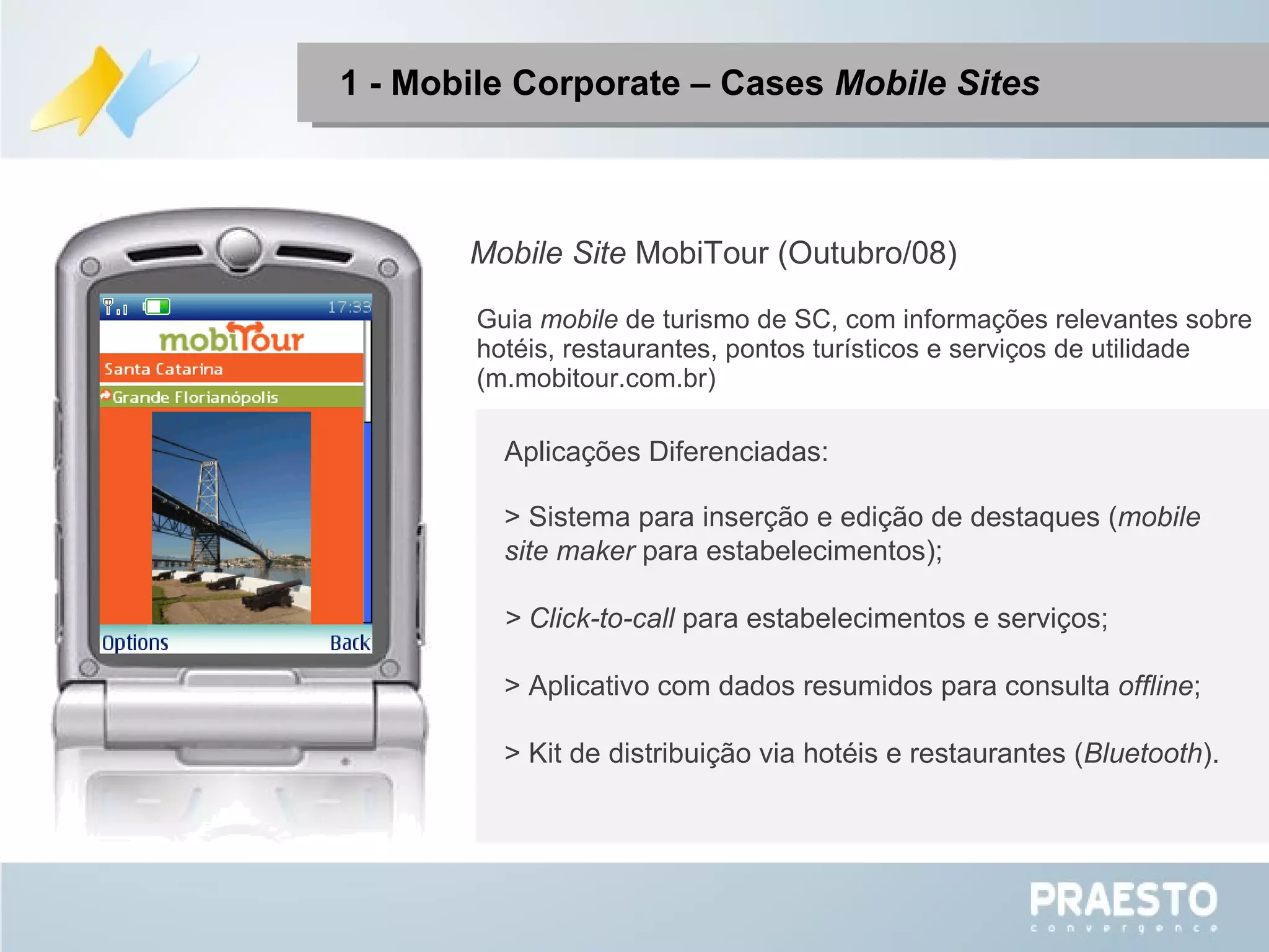 Mobile Site  MobiTour (Outubro/08) Aplicações Diferenciadas: > Sistema para inserção e edição de destaques ( mobile site maker  para estabelecimentos); > Click-to-call  para estabelecimentos e serviços; > Aplicativo com dados resumidos para consulta  offline ; > Kit de distribuição via hotéis e restaurantes ( Bluetooth ). Guia  mobile  de turismo de SC, com informações relevantes sobre hotéis, restaurantes, pontos turísticos e serviços de utilidade (m.mobitour.com.br) 1 - Mobile Corporate – Cases  Mobile Sites 