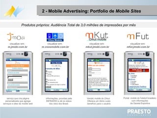 2 - Mobile Advertising: Portfolio de  Mobile Sites informações, providas pela INFRAERO e dá os status dos vôos dos Brasil. serviço que cria página personalizada que agrega serviços e sites da  mobile web Versão  mobile  do Orkut.  Oferece um ótimo custo benefício para o usuário Portal  mobile  do futebol brasileiro com informações da Gazeta Esportiva visualize em:  m.voosmobile.com.br visualize em:  m.jmobi.com.br visualize em:  mkut.jmobi.com.br visualize em:  mfut.jmobi.com.br Produtos próprios: Audiência Total de 3,0 milhões de impressões por mês Orkut mobile 