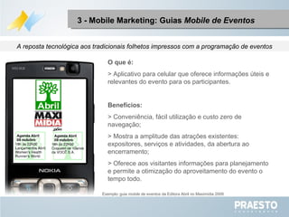 O que é: > Aplicativo para celular que oferece informações úteis e relevantes do evento para os participantes. Benefícios: > Conveniência, fácil utilização e custo zero de navegação; > Mostra a amplitude das atrações existentes: expositores, serviços e atividades, da abertura ao encerramento; > Oferece aos visitantes informações para planejamento e permite a otimização do aproveitamento do evento o tempo todo. A reposta tecnológica aos tradicionais folhetos impressos com a programação de eventos 3 - Mobile Marketing: Guias  Mobile de Eventos Exemplo :  guia  mobile  de eventos da Editora Abril no Maximídia 2009 