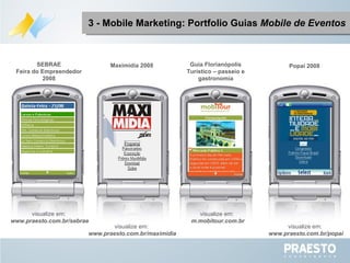 3 - Mobile Marketing: Portfolio Guias  Mobile de Eventos Maximidia 2008 Popai 2008 SEBRAE Feira do Empreendedor 2008 Guia Florianópolis Turístico – passeio e gastronomia visualize em:  m.mobitour.com.br visualize em:  www.praesto.com.br/popai visualize em:  www.praesto.com.br/maximidia visualize em:  www.praesto.com.br/sebrae 